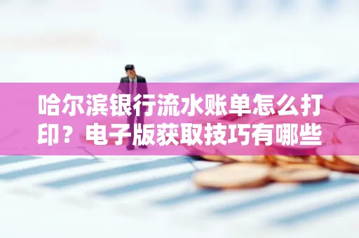 哈尔滨银行流水账单怎么打印?电子版获取技巧有哪些