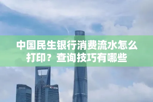 中国民生银行消费流水怎么打印？查询技巧有哪些