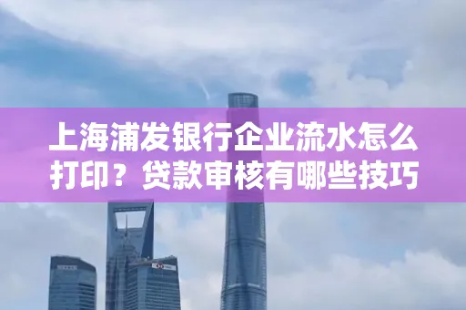 上海浦发银行企业流水怎么打印?贷款审核有哪些技巧?