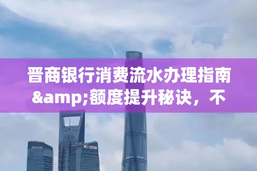 晋商银行消费流水办理指南&额度提升秘诀,不懂这些你可能吃大亏!