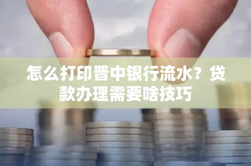 怎么打印晋中银行流水?贷款办理需要啥技巧