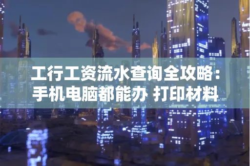 工行工资流水查询全攻略:手机电脑都能办 打印材料一次说清